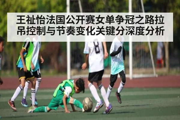 王祉怡法国公开赛女单争冠之路拉吊控制与节奏变化关键分深度分析